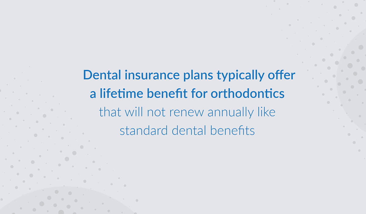 Dental Insurance plans typically offer a lifetime benefit for orthodontics that will not renew annually like the standard dental benefits
